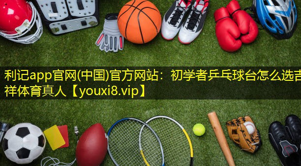 利记app官网(中国)官方网站：初学者乒乓球台怎么选吉祥体育真人