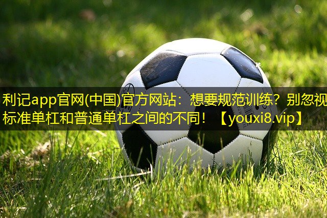 利记app官网(中国)官方网站：想要规范训练？别忽视标准单杠和普通单杠之间的不同！