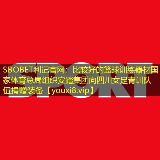 SBOBET利记官网：比较好的篮球训练器材国家体育总局组织安踏集团向四川女足青训队伍捐赠装备
