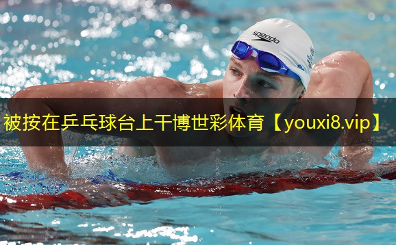 被按在乒乓球台上干博世彩体育