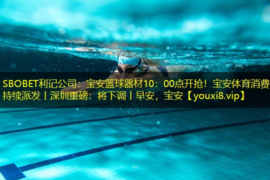 SBOBET利记公司：宝安篮球器材10：00点开抢！宝安体育消费券持续派发丨深圳重磅：将下调丨早安，宝安